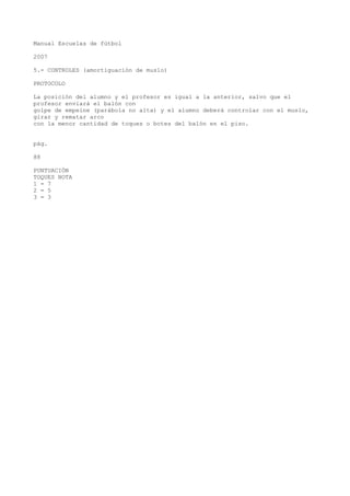 Manual Escuelas de fútbol
2007
5.- CONTROLES (amortiguación de muslo)
PROTOCOLO
La posición del alumno y el profesor es igual a la anterior, salvo que el
profesor enviará el balón con
golpe de empeine (parábola no alta) y el alumno deberá controlar con el muslo,
girar y rematar arco
con la menor cantidad de toques o botes del balón en el piso.
pág.
88
PUNTUACIÓN
TOQUES NOTA
1 = 7
2 = 5
3 = 3
 