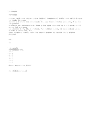 6.-REMATE
PROTOCOLO
EL arco tendrá una cinta clavada desde el travesaño al suelo, a un metro de cada
vertical. El alumno
ubicado a 2 metros del semicírculo del área deberá rematar uno a uno, 7 balones
(dispuestos
alrededor del semicírculo del área grande para los niños de 9 y 10 años, y a 20
metros del arco para
los alumnos de 11, 12, y 13 años). Para validar el gol, el balón deberá entrar
directo a las mallas, sin
haber tocado el suelo. Todos los remates pueden ser hechos con la pierna
diestra.
pág.
89
PUNTUACIÓN
CONVERTIDOS NOTA
7 = 7
6 = 6
5 = 5
4 = 4
3 = 3
2 = 2
1 = 1
Manual Escuelas de fútbol
www.chiledeportes.cl
 