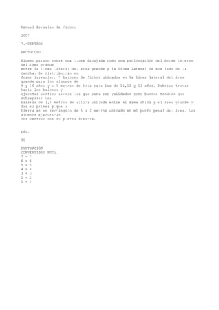 Manual Escuelas de fútbol
2007
7.-CENTROS
PROTOCOLO
Alumno parado sobre una línea dibujada como una prolongación del borde interno
del área grande,
entre la línea lateral del área grande y la línea lateral de ese lado de la
cancha. Se distribuirán en
forma irregular, 7 balones de fútbol ubicados en la línea lateral del área
grande para los alumnos de
9 y 10 años y a 5 metros de ésta para los de 11,12 y 13 años. Deberán trotar
hacia los balones y
ejecutar centros aéreos los que para ser validados como buenos tendrán que
sobrepasar una
barrera de 1,5 metros de altura ubicada entre el área chica y el área grande y
dar el primer pique a
tierra en un rectángulo de 5 x 2 metros ubicado en el punto penal del área. Los
alumnos ejecutarán
los centros con su pierna diestra.
pág.
90
PUNTUACIÓN
CONVERTIDOS NOTA
7 = 7
6 = 6
5 = 5
4 = 4
3 = 3
2 = 2
1 = 1
 