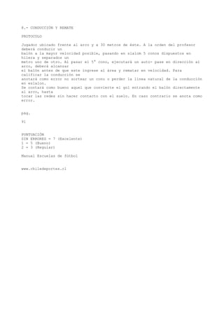 8.- CONDUCCIÓN Y REMATE
PROTOCOLO
Jugador ubicado frente al arco y a 30 metros de éste. A la orden del profesor
deberá conducir un
balón a la mayor velocidad posible, pasando en slalom 5 conos dispuestos en
hilera y separados un
metro uno de otro. Al pasar el 5° cono, ejecutará un auto- pase en dirección al
arco, deberá alcanzar
el balón antes de que este ingrese al área y rematar en velocidad. Para
calificar la conducción se
anotará como error no sortear un cono o perder la línea natural de la conducción
en eslalon.
Se contará como bueno aquel que convierte el gol entrando el balón directamente
al arco, hasta
tocar las redes sin hacer contacto con el suelo. En caso contrario se anota como
error.
pág.
91
PUNTUACIÓN
SIN ERRORES = 7 (Excelente)
1 = 5 (Bueno)
2 = 3 (Regular)
Manual Escuelas de fútbol
www.chiledeportes.cl
 
