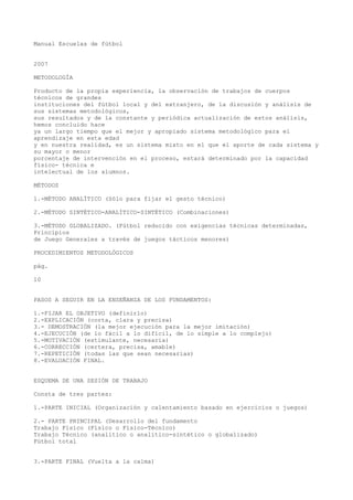 Manual Escuelas de fútbol
2007
METODOLOGÍA
Producto de la propia experiencia, la observación de trabajos de cuerpos
técnicos de grandes
instituciones del fútbol local y del extranjero, de la discusión y análisis de
sus sistemas metodológicos,
sus resultados y de la constante y periódica actualización de estos análisis,
hemos concluido hace
ya un largo tiempo que el mejor y apropiado sistema metodológico para el
aprendizaje en esta edad
y en nuestra realidad, es un sistema mixto en el que el aporte de cada sistema y
su mayor o menor
porcentaje de intervención en el proceso, estará determinado por la capacidad
físico- técnica e
intelectual de los alumnos.
MÉTODOS
1.-MÉTODO ANALÍTICO (Sólo para fijar el gesto técnico)
2.-MÉTODO SINTÉTICO-ANALÍTICO-SINTÉTICO (Combinaciones)
3.-MÉTODO GLOBALIZADO. (Fútbol reducido con exigencias técnicas determinadas,
Principios
de Juego Generales a través de juegos tácticos menores)
PROCEDIMIENTOS METODOLÓGICOS
pág.
10
PASOS A SEGUIR EN LA ENSEÑANZA DE LOS FUNDAMENTOS:
1.-FIJAR EL OBJETIVO (definirlo)
2.-EXPLICACIÓN (corta, clara y precisa)
3.- DEMOSTRACIÓN (la mejor ejecución para la mejor imitación)
4.-EJECUCIÓN (de lo fácil a lo difícil, de lo simple a lo complejo)
5.-MOTIVACIÓN (estimulante, necesaria)
6.-CORRECCIÓN (certera, precisa, amable)
7.-REPETICIÓN (todas las que sean necesarias)
8.-EVALUACIÓN FINAL.
ESQUEMA DE UNA SESIÓN DE TRABAJO
Consta de tres partes:
1.-PARTE INICIAL (Organización y calentamiento basado en ejercicios o juegos)
2.- PARTE PRINCIPAL (Desarrollo del fundamento
Trabajo Físico (Físico o Físico-Técnico)
Trabajo Técnico (analítico o analítico-sintético o globalizado)
Fútbol total
3.-PARTE FINAL (Vuelta a la calma)
 