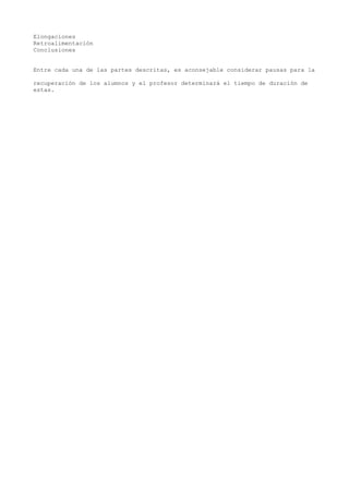 Elongaciones
Retroalimentación
Conclusiones
Entre cada una de las partes descritas, es aconsejable considerar pausas para la
recuperación de los alumnos y el profesor determinará el tiempo de duración de
estas.
 