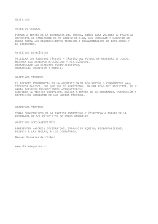OBJETIVOS
OBJETIVO GENERAL
FORMAR A TRAVÉS DE LA ENSEÑANZA DEL FÚTBOL, NIÑOS PARA QUIENES LA PRÁCTICA
DEPORTIVA SE TRANSFORME EN UN HÁBITO DE VIDA, QUE CONOZCAN Y EJECUTEN EN
BUENA FORMA LOS REQUERIMIENTOS TÉCNICOS Y REGLAMENTARIOS DE ESTE JUEGO Y
LO DISFRUTEN.
OBJETIVOS ESPECÍFICOS
UTILIZAR LOS ASPECTOS TÉCNICO - TÁCTICO DEL FÚTBOL EN REALIDAD DE JUEGO.
MEJORAR LOS ASPECTOS BIOLÓGICOS Y FISIOLÓGICOS.
DESARROLLAR LOS ASPECTOS SOCIO-AFECTIVOS.
DESARROLLO COGNITIVO Y MOTRIZ.
OBJETIVOS TÉCNICOS
EL ASPECTO FUNDAMENTAL ES LA ADQUISICIÓN DE LOS GESTOS O FUNDAMENTOS pág.
TÉCNICOS BÁSICOS, LOS QUE POR SU REPETICIÓN, EN UNA EDAD MUY RECEPTIVA, SE 11
HARÁN REFLEJOS INCONSCIENTES AUTOMATIZADOS.
ADQUIRIR LA TÉCNICA INDIVIDUAL BÁSICA A TRAVÉS DE LA ENSEÑANZA, CORRECCIÓN Y
REPETICIÓN CONSTANTE DE LOS GESTOS TÉCNICOS.
OBJETIVOS TÁCTICOS
TOMAR CONOCIMIENTO DE LA TÁCTICA INDIVIDUAL Y COLECTIVA A TRAVÉS DE LA
ENSEÑANZA DE LOS PRINCIPIOS DE JUEGO GENERALES.
OBJETIVOS SOCIO-AFECTIVOS
APREHENDER VALORES: SOLIDARIDAD, TRABAJO EN EQUIPO, RESPONSABILIDAD,
RESPETO A LAS REGLAS, A LOS COMPAÑEROS.
Manual Escuelas de fútbol
www.chiledeportes.cl
 