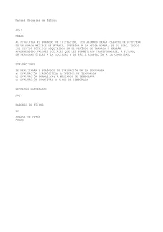 Manual Escuelas de fútbol
2007
METAS
AL FINALIZAR EL PERIODO DE INICIACIÓN, LOS ALUMNOS SERÁN CAPACES DE EJECUTAR
EN UN GRADO MEDIBLE DE AVANCE, SUPERIOR A LA MEDIA NORMAL DE SU EDAD, TODOS
LOS GESTOS TÉCNICOS ADQUIRIDOS EN EL PERÍODO DE TRABAJO Y HABRÁN
APRENHENDIDO VALORES SOCIALES QUE LES PERMITIRÁN TRANSFORMARSE, A FUTURO,
EN PERSONAS ÚTILES A LA SOCIEDAD Y DE FÁCIL ADAPTACIÓN A LA COMUNIDAD.
EVALUACIONES
SE REALIZARÁN 3 PERÍODOS DE EVALUACIÓN EN LA TEMPORADA:
a) EVALUACIÓN DIAGNÓSTICA: A INICIOS DE TEMPORADA
b) EVALUACIÓN FORMATIVA: A MEDIADOS DE TEMPORADA
c) EVALUACIÓN SUMATIVA: A FINES DE TEMPORADA
RECURSOS MATERIALES
pág.
BALONES DE FÚTBOL
12
JUEGOS DE PETOS
CONOS
 