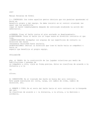 2007
Manual Escuelas de fútbol
2.- CONTROLES: Son todos aquellos gestos técnicos que nos permiten aprehender el
balón en
beneficio propio y del equipo. Se debe insistir en el control orientado (es
aquel que nos posibilita
jugar el balón inmediatamente después de controlado eludiendo la acción del
adversario).
a)PARADA: Pisar el balón contra el piso anulando su desplazamiento.
b)SEMIPARADA: Tocar el balón con un toque suave en dirección contraria al que
trae.
c)AMORTIGUACIÓN: Acompañar con algunas de las superficies de contacto la
dirección del balón
restándole velocidad hasta anularla.
d)DESVIACIONES: Desviar la dirección que trae el balón hacia un compañero o
hacia un
espacio que beneficie al propio equipo.
UTILIZACIÓN
pág. a) PASES: Es la construcción de las jugadas colectivas por medio de
habilitaciones o pasadas de
un compañero a otro, ojalá en forma precisa. Estos se clasifican de acuerdo a la
distancia y a la
14
altura.
b) CONDUCCIÓN: Es el traslado del balón en busca del arco contrario.
Este puede ejecutarse en: corta, larga, con cambio de ritmo, cambio de
dirección. etc.
c) REMATE O TIRO: Es el envío del balón hacia el arco contrario en la búsqueda
del gol.
Se clasifican de acuerdo a : la distancia, a la altura, a la destreza o
acrobacia.
 