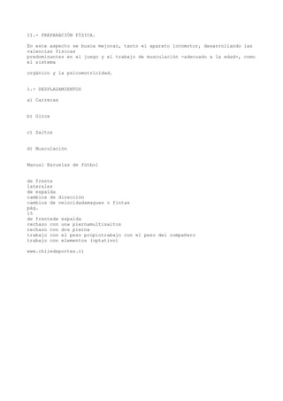 II.- PREPARACIÓN FÍSICA.
En este aspecto se busca mejorar, tanto el aparato locomotor, desarrollando las
valencias físicas
predominantes en el juego y el trabajo de musculación -adecuado a la edad-, como
el sistema
orgánico y la psicomotricidad.
1.- DESPLAZAMIENTOS
a) Carreras
b) Giros
c) Saltos
d) Musculación
Manual Escuelas de fútbol
de frente
laterales
de espalda
cambios de dirección
cambios de velocidadamagues o fintas
pág.
15
de frentede espalda
rechazo con una piernamultisaltos
rechazo con dos pierna
trabajo con el peso propiotrabajo con el peso del compañero
trabajo con elementos (optativo)
www.chiledeportes.cl
 