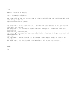 2007
Manual Escuelas de fútbol
III.- PREPARACIÓN MENTAL.
Es toda aquella que nos posibilita la internalización de los conceptos teóricos,
sociales y valóricos
relacionados con el juego.
a) Desarrollar la cultura táctica, a través del conocimiento de los principios
generales del juego.
b) Desarrollar los conceptos cognoscitivos: Percepción, Sensación, Análisis,
Pensamiento,
Creatividad e Imaginación.
c) Educar y/o desarrollar las particularidades psíquicas de la personalidad, el
temperamento y el
carácter.
d) Mantener el equilibrio de las actitudes incentivando aquellas propias del
deporte.
e) Desarrollar las relaciones interpersonales del grupo y colectivo.
pág.
16
 