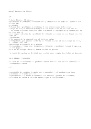 Manual Escuelas de fútbol
2007
Trabajo Técnico: 80 minutos
Superficies de contacto: reconocimiento y utilización de cada una (Demostración
a cargo del
profesor).
Trabajar las superficies de contacto de las extremidades inferiores:
Trabajo en parejas haciendo hincapié en las superficies de contacto del pié.
1° en forma estática, luego con desplazamientos sin exigencias de intensidad. Es
positivo que los
niños vayan nombrando la superficie de contacto utilizada en cada toque como una
forma de
internalizar
2° En grupos de 4, tratando que el balón no caiga.
3° Competencia por grupos: quién da más toques sin que el balón caiga al suelo,
utilizando todas las
superficies de contacto de la pierna.
Introducción al juego real: Competencia interna: el profesor formará 4 equipos,
los que jugarán
entre sí (tipo Copa Carranza) hasta obtener un ganador.
En casos de empate, se definirá por penales pues siempre debe haber un ganador.
PARTE FINAL: 10 minutos
Análisis de lo realizado: el profesor deberá destacar los valores inherentes a
la competencia desde
pág.
la posición del ganador (respeto por el perdedor) y el estímulo que debe
significar la derrota para los
20 perdedores y la forma de revertirla en triunfo a partir del esfuerzo.
Ejercicios de vuelta a la calma (elasticidad y flexibilidad).
 