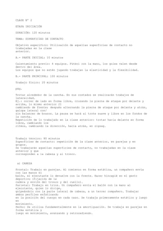 CLASE Nº 2
ETAPA INICIACIÓN
DURACIÓN: 120 minutos
TEMA: SUPERFICIES DE CONTACTO
Objetivo específico: Utilización de aquellas superficies de contacto no
trabajadas en la clase
anterior.
A.- PARTE INICIAL: 10 minutos
Calentamiento previo: 4 equipos. Fútbol con la mano, los goles valen desde
dentro del área.
Los equipos que no estén jugando trabajan la elasticidad y la flexibilidad.
B.- PARTE PRINCIPAL: 100 minutos
Trabajo físico: 20 minutos
pág.
Trotar alrededor de la cancha. En sus costados se realizarán trabajos de
lateralidad.
Ej.: correr de lado en forma libre, cruzando la pierna de ataque por delante y
arriba, lo mismo anterior 21
cambiando de frente; después alternando la pierna de ataque por delante y atrás,
galopa lateral con/
sin balanceo de brazos. La pausa se hará al trote suave y libre en los fondos de
la cancha.
Repetición de lo trabajado en la clase anterior: trotar hacia delante en forma
libre, cambiando los
ritmos, cambiando la dirección, hacia atrás, en zigzag.
Trabajo técnico: 80 minutos
Superficies de contacto: repetición de la clase anterior, en parejas y en
grupos.
Se trabajarán aquellas superficies de contacto, no trabajadas en la clase
anterior y que
corresponden a la cabeza y al tronco.
a) CABEZA
Frontal: Trabajo en parejas. Al comienzo en forma estática, un compañero envía
con las manos el
balón, el ejecutante lo devuelve con la frente. Hacer hincapié en el gesto
deportivo (fijación de la
cadera y envión del tronco y del cuello).
Parietal: Trabajo en tríos. Un compañero envía el balón con la mano al
ejecutante, quien lo dirige,
golpeándolo con la parte lateral de cabeza, a un tercer compañero. Trabajar
ambos perfiles enfatizando
en la posición del cuerpo en cada caso. Se trabaja primeramente estático y luego
en
movimiento.
Pecho: Se utiliza fundamentalmente en la amortiguación. Se trabaja en parejas en
forma estática y
luego en movimiento, avanzando y retrocediendo.
 