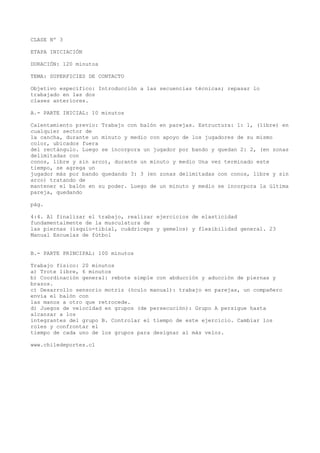 CLASE Nº 3
ETAPA INICIACIÓN
DURACIÓN: 120 minutos
TEMA: SUPERFICIES DE CONTACTO
Objetivo específico: Introducción a las secuencias técnicas; repasar lo
trabajado en las dos
clases anteriores.
A.- PARTE INICIAL: 10 minutos
Calentamiento previo: Trabajo con balón en parejas. Estructura: 1: 1, (libre) en
cualquier sector de
la cancha, durante un minuto y medio con apoyo de los jugadores de su mismo
color, ubicados fuera
del rectángulo. Luego se incorpora un jugador por bando y quedan 2: 2, (en zonas
delimitadas con
conos, libre y sin arco), durante un minuto y medio Una vez terminado este
tiempo, se agrega un
jugador más por bando quedando 3: 3 (en zonas delimitadas con conos, libre y sin
arco) tratando de
mantener el balón en su poder. Luego de un minuto y medio se incorpora la última
pareja, quedando
pág.
4:4. Al finalizar el trabajo, realizar ejercicios de elasticidad
fundamentalmente de la musculatura de
las piernas (isquio-tibial, cuádriceps y gemelos) y flexibilidad general. 23
Manual Escuelas de fútbol
B.- PARTE PRINCIPAL: 100 minutos
Trabajo físico: 20 minutos
a) Trote libre, 6 minutos
b) Coordinación general: rebote simple con abducción y aducción de piernas y
brazos.
c) Desarrollo sensorio motriz (óculo manual): trabajo en parejas, un compañero
envía el balón con
las manos a otro que retrocede.
d) Juegos de velocidad en grupos (de persecución): Grupo A persigue hasta
alcanzar a los
integrantes del grupo B. Controlar el tiempo de este ejercicio. Cambiar los
roles y confrontar el
tiempo de cada uno de los grupos para designar al más veloz.
www.chiledeportes.cl
 