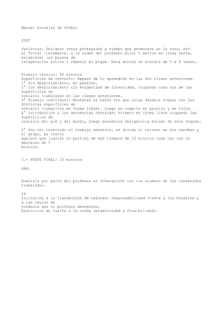 Manual Escuelas de fútbol
2007
Variantes: Designar zonas protegidas y tiempo que permanece en la zona, etc.
e) Trotar libremente, a la orden del profesor picar 5 metros en línea recta,
establecer las pausas de
recuperación activa y repetir el pique. Esta acción se ejecuta de 5 a 6 veces.
Trabajo técnico: 80 minutos
Superficies de contacto: Repaso de lo aprendido en las dos clases anteriores.
1° Sin desplazamiento, en parejas.
2° Con desplazamiento sin exigencias de intensidad, ocupando cada una de las
superficies de
contacto trabajadas en las clases anteriores.
3° Trabajo individual: Mantener el balón sin que caiga dándole toques con las
distintas superficies de
contacto (jueguitos en forma libre). Luego se compite en parejas y en tríos.
4° Introducción a las secuencias técnicas: Primero en forma libre ocupando las
superficies de
contacto del pié y del muslo, luego secuencia obligatoria mínimo de seis toques.
5° Una vez terminado el trabajo anterior, se divide el terreno en dos canchas y
el grupo, en cuatro
equipos que jugarán un partido de dos tiempos de 20 minutos cada uno con un
descanso de 5
minutos.
C.- PARTE FINAL: 10 minutos
pág.
Análisis por parte del profesor en interacción con los alumnos de los contenidos
trabajados.
24
Iniciación a la transmisión de valores: responsabilidad frente a los horarios y
a las reglas de
conducta que el profesor determine.
Ejercicios de vuelta a la calma (elasticidad y flexibilidad).
 