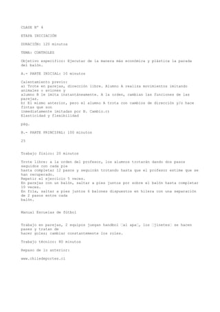CLASE Nº 4
ETAPA INICIACIÓN
DURACIÓN: 120 minutos
TEMA: CONTROLES
Objetivo específico: Ejecutar de la manera más económica y plástica la parada
del balón.
A.- PARTE INICIAL: 10 minutos
Calentamiento previo:
a) Trote en parejas, dirección libre. Alumno A realiza movimientos imitando
animales o aviones y
alumno B le imita instantáneamente. A la orden, cambian las funciones de las
parejas.
b) El mismo anterior, pero el alumno A trota con cambios de dirección y/o hace
fintas que son
inmediatamente imitadas por B. Cambio.c)
Elasticidad y flexibilidad
pág.
B.- PARTE PRINCIPAL: 100 minutos
25
Trabajo físico: 20 minutos
Trote libre: a la orden del profesor, los alumnos trotarán dando dos pasos
seguidos con cada pie
hasta completar 12 pasos y seguirán trotando hasta que el profesor estime que se
han recuperado.
Repetir el ejercicio 5 veces.
En parejas con un balón, saltar a pies juntos por sobre el balón hasta completar
10 veces.
En fila, saltar a pies juntos 6 balones dispuestos en hilera con una separación
de 2 pasos entre cada
balón.
Manual Escuelas de fútbol
Trabajo en parejas, 2 equipos juegan handbol “al apa“, los “jinetes“ se hacen
pases y tratan de
hacer goles; cambiar constantemente los roles.
Trabajo técnico: 80 minutos
Repaso de lo anterior:
www.chiledeportes.cl
 