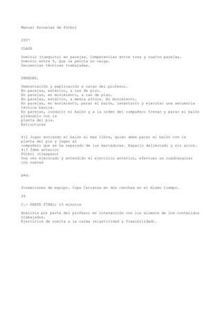 Manual Escuelas de fútbol
2007
CLASE
Dominio (jueguito) en parejas. Competencias entre tres y cuatro parejas.
Dominio entre 4. Que la pelota no caiga.
Secuencias técnicas trabajadas.
PARADAS.
Demostración y explicación a cargo del profesor.
En parejas, estático, a ras de piso.
En parejas, en movimiento, a ras de piso.
En parejas, estático, a media altura. En movimiento.
En parejas, en movimiento, parar el balón, levantarlo y ejecutar una secuencia
técnica básica.
En parejas, conducir el balón y a la orden del compañero frenar y parar el balón
pisándolo con la
planta del pie.
Estructuras
4:2 Jugar enviando el balón al mas libre, quien debe parar el balón con la
planta del pie y jugar al
compañero que se ha separado de los marcadores. Espacio delimitado y sin arcos.
4:3 Ídem anterior
Fútbol (traspaso)
Una vez ejecutado y entendido el ejercicio anterior, efectuar un cuadrangular
con nuevas
pág.
formaciones de equipo. Copa Carranza en dos canchas en el mismo tiempo.
26
C.- PARTE FINAL: 10 minutos
Análisis por parte del profesor en interacción con los alumnos de los contenidos
trabajados.
Ejercicios de vuelta a la calma (elasticidad y flexibilidad).
 