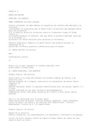 CLASE Nº 5
ETAPA INICIACIÓN
DURACIÓN: 120 MINUTOS
TEMA: CONTROLES (la semi- parada)
Control orientado: se debe emplear la superficie de contacto más adecuada a la
situación,
considerando la trayectoria que el balón trae y la posición que queremos darle
para una progresión
útil a nuestros objetivos (a balones rasos es conveniente ocupar el borde
interno y,
circunstancialmente, el externo). Hay que darle la potencia adecuada “para que
no se arranque“ y
ejecutarlo con mucha precisión para optimizar el movimiento.
Objetivo específico: Adquirir el gesto técnico que permita ejecutar la
semiparada de la
manera más económica, plástica y beneficiosa para el equipo.
A.- PARTE INICIAL: 10 minutos
pág.
Calentamiento previo:
27
Fútbol con la mano (handbol) en canchas reducidas (4:4)
Elasticidad y flexibilidad.
B.- PARTE PRINCIPAL: (100 MINUTOS)
Trabajo físico: (20 minutos)
Trote libre, a la orden del profesor los alumnos cambian de frente, y de
dirección, etc.
Rebotes simples, de 2 tiempos, combinarlos con movimientos de brazos (hasta
completar 10
tiempos).
Rebotes laterales (hasta 10 seguidos) Administrando bien las pausas, repetir 3 o
4 veces
Avanzar rebotando en dos pies (10 metros aproximadamente).
Competencia: quién logra mayor distancia en 5 saltos a pies juntos (hacia
delante)
Inicio a la sobrecarga (con el propio peso)
Flexo extensiones de brazos. Posición decúbito abdominal. Cuerpo extendido.
Puntos de apoyo: las manos y las rodillas (5-8 repeticiones, 3 series).
Abdominales: 3 series de 8 - 10 repeticiones.
Trabajo técnico: 80 minutos
Repaso de lo anterior:
Dominio (jueguito), sin desplazamiento y en movimiento. Individual y en parejas.
Círculo de 4-5-6 alumnos, tratar de lograr el mayor número de toques sin que
caiga el balón al suelo.
 