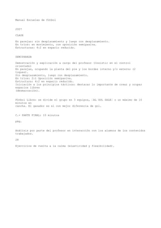 Manual Escuelas de fútbol
2007
CLASE
En parejas: sin desplazamiento y luego con desplazamiento.
En tríos: en movimiento, con oposición semipasiva.
Estructuras: 4:2 en espacio reducido.
SEMIPARADA
Demostración y explicación a cargo del profesor (Insistir en el control
orientado)
En parejas, ocupando la planta del pie y los bordes interno y/o externo (2
toques).
Sin desplazamiento, luego con desplazamiento.
En tríos: 2:1 Oposición semipasiva.
Estructura: 4:2 en espacio reducido.
Iniciación a los principios tácticos: destacar lo importante de crear y ocupar
espacios libres
(desmarcación).
Fútbol Libre: se divide el grupo en 3 equipos, “AL GOL SALE“ o un máximo de 10
minutos en
cancha. El ganador es el con mejor diferencia de gol.
C.- PARTE FINAL: 10 minutos
pág.
Análisis por parte del profesor en interacción con los alumnos de los contenidos
trabajados.
28
Ejercicios de vuelta a la calma (elasticidad y flexibilidad).
 