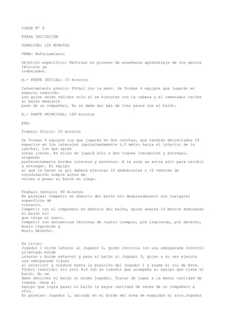 CLASE Nº 6
ETAPA INICIACIÓN
DURACIÓN: 120 MINUTOS
TEMA: Reforzamiento
Objetivo específico: Reforzar el proceso de enseñanza aprendizaje de los gestos
técnicos ya
trabajados.
A.- PARTE INICIAL: 10 minutos
Calentamiento previo: Fútbol con la mano. Se forman 4 equipos que jugarán en
espacio reducido.
Los goles serán válidos solo si se ejecutan con la cabeza y el rematador recibe
el balón mediante
pase de un compañero. No se debe dar más de tres pasos con el balón.
B.- PARTE PRINCIPAL: 100 minutos
pág.
Trabajo físico: 20 minutos
Se forman 4 equipos los que jugarán en dos canchas, que tendrán delimitados 29
espacios en los laterales (aproximadamente 1,5 metro hacia el interior de la
cancha), los que serán
zonas libres. En ellas se jugará solo a dos toques (recepción y entrega),
ocupando
preferentemente bordes internos y externos. A la zona se entra sólo para recibir
y entregar. El equipo
al que le hacen un gol deberá ejecutar 10 abdominales o 10 rebotes de
coordinación simple antes de
volver a poner el balón en juego.
Trabajo técnico: 80 minutos
En parejas: Competir en dominio del balón sin desplazamiento con cualquier
superficie de
contacto.
Competir con el compañero en dominio del balón, quien avanza 10 metros dominando
el balón sin
que caiga al suelo.
Competir con secuencias técnicas de cuatro tiempos, pié izquierdo, pie derecho,
muslo izquierdo y
muslo derecho.
En tríos:
Jugador 1 sirve lateral al Jugador 2, quien controla con una semiparada (control
orientado borde
interno o borde externo) y pasa el balón al Jugador 3, quien a su vez ejecuta
una semiparada (igual
al anterior) y conduce hasta la posición del Jugador 1 y asume el rol de éste.
Fútbol reducido: sin arco 4:4 con un comodín que acompaña al equipo que tiene el
balón. No se
debe devolver el balón al mismo jugador. Tratar de jugar a la menor cantidad de
toques. Gana el
equipo que logra pasar el balón la mayor cantidad de veces de un compañero a
otro.
En parejas: Jugador 1, ubicado en el borde del área de espaldas al arco.Jugador
 