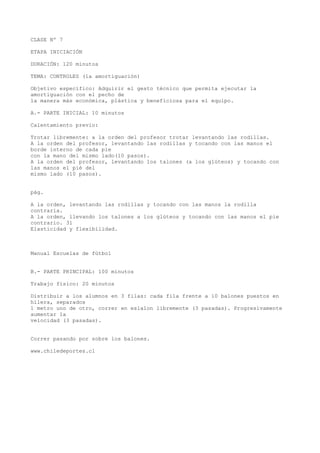 CLASE Nº 7
ETAPA INICIACIÓN
DURACIÓN: 120 minutos
TEMA: CONTROLES (la amortiguación)
Objetivo específico: Adquirir el gesto técnico que permita ejecutar la
amortiguación con el pecho de
la manera más económica, plástica y beneficiosa para el equipo.
A.- PARTE INICIAL: 10 minutos
Calentamiento previo:
Trotar libremente: a la orden del profesor trotar levantando las rodillas.
A la orden del profesor, levantando las rodillas y tocando con las manos el
borde interno de cada pie
con la mano del mismo lado(10 pasos).
A la orden del profesor, levantando los talones (a los glúteos) y tocando con
las manos el pié del
mismo lado (10 pasos).
pág.
A la orden, levantando las rodillas y tocando con las manos la rodilla
contraria.
A la orden, llevando los talones a los glúteos y tocando con las manos el pie
contrario. 31
Elasticidad y flexibilidad.
Manual Escuelas de fútbol
B.- PARTE PRINCIPAL: 100 minutos
Trabajo físico: 20 minutos
Distribuir a los alumnos en 3 filas: cada fila frente a 10 balones puestos en
hilera, separados
1 metro uno de otro, correr en eslalon libremente (3 pasadas). Progresivamente
aumentar la
velocidad (3 pasadas).
Correr pasando por sobre los balones.
www.chiledeportes.cl
 