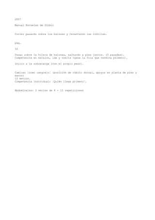 2007
Manual Escuelas de fútbol
Correr pasando sobre los balones y levantando las rodillas.
pág.
32
Pasar sobre la hilera de balones, saltando a pies juntos. (3 pasadas).
Competencia en eslalon, ida y vuelta (gana la fila que termina primero).
Inicio a la sobrecarga (con el propio peso).
Caminar “como cangrejo“ (posición de cúbito dorsal, apoyos en planta de pies y
manos)
10 metros.
Competencia individual: “Quién llega primero“.
Abdominales: 3 series de 8 - 10 repeticiones
 