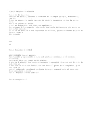 Trabajo técnico: 80 minutos
Repaso de lo anterior:
Dominio: en parejas, secuencias técnicas de 5 tiempos (pie-pie, muslo-muslo,
cabeza).
Tratar de repetir la mayor cantidad de veces la secuencia sin que la pelota
caiga.
Repaso de parada del balón.
Tríos, en movimiento, con oposición semipasiva.
Estructuras: 4:2 en espacio reducido.En una cancha rectangular, con apoyos en
los cuatro costados
(el balón se devuelve a los compañeros no marcados, quienes tratarán de parar el
balón y jugar a
dos toques).
pág.
33
Manual Escuelas de fútbol
AMORTIGUACIÓN (con el pecho).
Demostración y explicación a cargo del profesor (insistir en el control
orientado).
En pareja: Estático, luego en movimiento.
Grupos de 4 alumnos. Dos conos enfrentados y separados 10 metros uno de otro. En
cada cono un
alumno con un balón que lanzará con las manos al pecho de un compañero, quien
realizará un
control orientado, devolverá con borde interno y correrá hasta el otro cono
donde ejecutará la misma
acción. Repetir 6 veces cada uno.
www.chiledeportes.cl
 