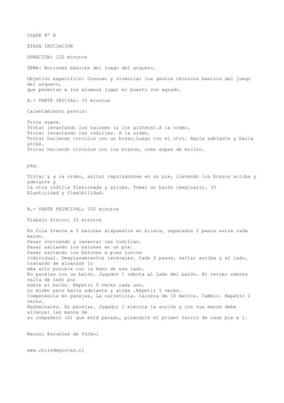 CLASE Nº 8
ETAPA INICIACIÓN
DURACIÓN: 120 minutos
TEMA: Nociones básicas del juego del arquero.
Objetivo específico: Conocer y vivenciar los gestos técnicos básicos del juego
del arquero,
que permitan a los alumnos jugar el puesto con agrado.
A.- PARTE INICIAL: 10 minutos
Calentamiento previo:
Trote suave.
Trotar levantando los talones (a los glúteos).A la orden.
Trotar levantando las rodillas. A la orden.
Trotar haciendo círculos con un brazo.Luego con el otro. Hacia adelante y hacia
atrás.
Trotar haciendo círculos con los brazos, como aspas de molino.
pág.
Trotar y a la orden, saltar impulsándose en un pie, llevando los brazos arriba y
adelante y
la otra rodilla flexionada y arriba. Tomar un balón imaginario. 35
Elasticidad y flexibilidad.
B.- PARTE PRINCIPAL: 100 minutos
Trabajo físico: 20 minutos
En fila frente a 5 balones dispuestos en hilera, separados 2 pasos entre cada
balón.
Pasar corriendo y levantar las rodillas.
Pasar saltando los balones en un pie.
Pasar saltando los balones a pies juntos
Individual. Desplazamientos laterales. Cada 3 pasos, saltar arriba y al lado,
tratando de alcanzar lo
más alto posible con la mano de ese lado.
En parejas con un balón. Jugador 1 rebota al lado del balón. Al tercer rebote
salta de lado por
sobre el balón. Repetir 5 veces cada uno.
Lo mismo pero hacia adelante y atrás .Repetir 5 veces.
Competencia en parejas, La carretilla. Carrera de 10 metros. Cambio. Repetir 2
veces.
Abdominales. En parejas. Jugador 1 ejecuta la acción y con sus manos debe
alcanzar las manos de
su compañero (2) que está parado, pisándole el primer tercio de cada pie a 1.
Manual Escuelas de fútbol
www.chiledeportes.cl
 