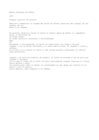 Manual Escuelas de fútbol
2007
Trabajo técnico: 80 minutos
Explicar y demostrar la tomada del balón de frente (posición del cuerpo, de los
brazos, de las
manos y la tomada.
En parejas: Estático lanzar el balón al frente (pase de pecho) al compañero,
quien lo devolverá de
la misma forma.
El mismo ejercicio avanzando y retrocediendo.
pág.
36
Avanzando y retrocediendo, el balón se lanza hacia los lados y arriba.
Jugador 1 con el balón retrocede y lo lanza hacia arriba .El Jugador 2 corre y
rechaza
en un pie y va a buscar el balón lo más arriba posible levantando la rodilla
como protección.
Jugador 1 en actitud corporal de arquero, el balón es enviado a ras de piso por
Jugador 2 (primero
con la mano y luego con el pie) con poca velocidad.El arquero flexiona el tronco
hacia delante y baja
los brazos para tomar el balón. Lo aconsejable es que apoye una rodilla en el
suelo o rote la pierna
hacia adentro, como respaldo a la tomada.
 