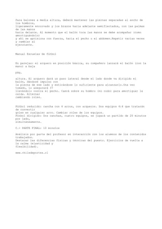 Para balones a media altura, deberá mantener las piernas separadas al ancho de
los hombros,
ligeramente encorvado y los brazos hacia adelante semiflectados, con las palmas
de las manos
hacia delante. Al momento que el balón toca las manos se debe acompañar (como
amortiguándolo)
y ahí se aprisiona con fuerza, hacia el pecho o el abdomen.Repetir varias veces
y cambiar al
ejecutante.
Manual Escuelas de fútbol
En parejas: el arquero en posición básica, su compañero lanzará el balón (con la
mano) a baja
pág.
altura. El arquero dará un paso lateral desde el lado donde va dirigido el
balón, dándose impulso con
la pierna de ese lado y estirándose lo suficiente para alcanzarlo.Una vez
tomado, lo asegurará 37
llevándolo contra el pecho. Caerá sobre su hombro (no codo) para amortiguar la
caída. Alternar
cambiando roles.
Fútbol reducido: cancha con 4 arcos, con arqueros. Dos equipos 4:4 que tratarán
de convertir
goles en cualquier arco. Cambiar roles de los equipos.
Fútbol dirigido: Dos canchas, cuatro equipos, se jugará un partido de 20 minutos
por lado,
simultáneamente.
C.- PARTE FINAL: 10 minutos
Análisis por parte del profesor en interacción con los alumnos de los contenidos
trabajados.
Destacar las diferencias físicas y técnicas del puesto. Ejercicios de vuelta a
la calma (elasticidad y
flexibilidad).
www.chiledeportes.cl
 