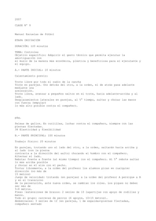 2007
CLASE Nº 9
Manual Escuelas de fútbol
ETAPA INICIACIÓN
DURACIÓN: 120 minutos
TEMA: Controles
Objetivo específico: Adquirir el gesto técnico que permita ejecutar la
amortiguación con
el muslo de la manera más económica, plástica y beneficiosa para el ejecutante y
el equipo.
A.- PARTE INICIAL: 10 minutos
Calentamiento previo:
Trote libre por todo el radio de la cancha
Trote en parejas. Uno detrás del otro, a la orden, el de atrás pasa adelante
mediante una
aceleración.
Trote libre, avanzar a pequeños saltos en el trote, hacia adelante-arriba y al
lado.
Desplazamientos laterales en parejas, al 5° tiempo, saltar y chocar las manos
con fuerza (empujar)
lo más alto posible contra el compañero.
pág.
Peleas de gallos. En cuclillas, luchar contra el compañero, siempre con las
piernas flectadas.
38 Elasticidad y flexibilidad
B.- PARTE PRINCIPAL: 100 minutos
Trabajo físico: 20 minutos
En parejas, trotando uno al lado del otro, a la orden, saltarán hacia arriba y
al lado (con la pierna
contraria a la dirección del salto) chocando el hombro con el compañero.
Alternar el lado.
Rebotar frente a frente (al mismo tiempo) con el compañero. Al 5° rebote saltar
lo más arriba posible
y chocar en el aire con el pecho.
Trotar libremente, a la orden del profesor los alumnos pican en cualquier
dirección (no más de
15 metros)
Juego de velocidad: trotando (en parejas) a la orden del profesor A persigue a B
y en el transcurso
de la persecución, ante nueva orden, se cambian los roles. Los piques no deben
ser más de
5-8 metros.
Flexo “extensiones de brazos: 2 series de 10 lagartijas con apoyo de rodillas y
manos.
Todo el grupo: carreras de perros (4 apoyos, 10-15 metros).
Abdominales: 3 series de 12 (en parejas, 1 de espaldas-piernas flectadas,
compañero sentado
 
