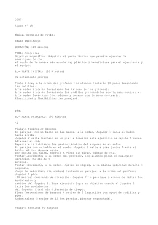 2007
CLASE Nº 10
Manual Escuelas de fútbol
ETAPA INICIACIÓN
DURACIÓN: 120 minutos
TEMA: Controles
Objetivo específico: Adquirir el gesto técnico que permita ejecutar la
amortiguación con
el muslo de la manera más económica, plástica y beneficiosa para el ejecutante y
el equipo.
A.- PARTE INICIAL: (10 Minutos)
Calentamiento previo:
Trote libre, a la orden del profesor los alumnos trotarán 10 pasos levantando
las rodillas.
A la orden trotarán levantando los talones (a los glúteos).
A la orden trotarán levantando las rodillas y tocándolas con la mano contraria.
A la orden levantarán los talones y tocarán con la mano contraria.
Elasticidad y flexibilidad (en parejas).
pág.
B.- PARTE PRINCIPAL: 100 minutos
40
Trabajo físico: 20 minutos
En parejas: con un balón en las manos, a la orden, Jugador 1 lanza el balón
hacia arriba,
Jugador 2 salta (rechazo en un pie) a tomarlo; este ejercicio se repite 5 veces.
Alternar el rol.
Repetir e ir iniciando los gestos técnicos del arquero en el salto.
En parejas con un balón en el suelo. Jugador 1 salta a pies juntos frente al
balón. Al 3er tiempo, salta
por encima del balón. Repetir 5 veces sin parar. Cambio de rol.
Trotar libremente; a la orden del profesor, los alumnos pican en cualquier
dirección (no más de 5
metros).
Trotar libremente, a la orden, corren en zigzag, a la máxima velocidad durante 3
segundos.
Juego de velocidad: (la sombra) trotando en parejas, a la orden del profesor
Jugador 1 pica
(10 metros) cambiando de dirección, Jugador 2 lo persigue tratando de imitar los
movimientos y
cambios del Jugador 1. Este ejercicio logra su objetivo cuando el jugador 2
imita los movimientos
del Jugador 1 casi sin diferencia de tiempo.
Flexo “extensiones de brazos: 4 series de 5 lagartijas con apoyo de rodillas y
pies.
Abdominales: 3 series de 12 (en parejas, piernas enganchada).
Trabajo técnico: 80 minutos
 