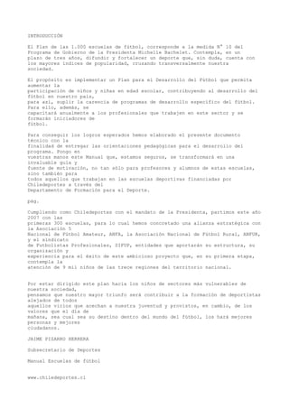 INTRODUCCIÓN
El Plan de las 1.000 escuelas de fútbol, corresponde a la medida N° 10 del
Programa de Gobierno de la Presidenta Michelle Bachelet. Contempla, en un
plazo de tres años, difundir y fortalecer un deporte que, sin duda, cuenta con
los mayores índices de popularidad, cruzando transversalmente nuestra
sociedad.
El propósito es implementar un Plan para el Desarrollo del Fútbol que permita
aumentar la
participación de niños y niñas en edad escolar, contribuyendo al desarrollo del
fútbol en nuestro país,
para así, suplir la carencia de programas de desarrollo específico del fútbol.
Para ello, además, se
capacitará anualmente a los profesionales que trabajen en este sector y se
formarán iniciadores de
fútbol.
Para conseguir los logros esperados hemos elaborado el presente documento
técnico con la
finalidad de entregar las orientaciones pedagógicas para el desarrollo del
programa. Pongo en
vuestras manos este Manual que, estamos seguros, se transformará en una
invaluable guía y
fuente de motivación, no tan sólo para profesores y alumnos de estas escuelas,
sino también para
todos aquellos que trabajan en las escuelas deportivas financiadas por
Chiledeportes a través del
Departamento de Formación para el Deporte.
pág.
Cumpliendo como Chiledeportes con el mandato de la Presidenta, partimos este año
2007 con las
primeras 300 escuelas, para lo cual hemos concretado una alianza estratégica con
la Asociación 5
Nacional de Fútbol Amateur, ANFA, la Asociación Nacional de Fútbol Rural, ANFUR,
y el sindicato
de Futbolistas Profesionales, SIFUP, entidades que aportarán su estructura, su
organización y
experiencia para el éxito de este ambicioso proyecto que, en su primera etapa,
contempla la
atención de 9 mil niños de las trece regiones del territorio nacional.
Por estar dirigido este plan hacia los niños de sectores más vulnerables de
nuestra sociedad,
pensamos que nuestro mayor triunfo será contribuir a la formación de deportistas
alejados de todos
aquellos vicios que acechan a nuestra juventud y provistos, en cambio, de los
valores que el día de
mañana, sea cual sea su destino dentro del mundo del fútbol, los hará mejores
personas y mejores
ciudadanos.
JAIME PIZARRO HERRERA
Subsecretario de Deportes
Manual Escuelas de fútbol
www.chiledeportes.cl
 