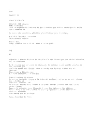 2007
CLASE Nº 11
ETAPA INICIACIÓN
DURACIÓN: 120 minutos
TEMA: Controles
Objetivo específico: Adquirir el gesto técnico que permita amortiguar el balón
con el empeine de
la manera más económica, plástica y beneficiosa para el equipo.
A.- PARTE INICIAL: 10 minutos
Calentamiento previo:
Trote libre.
Juego: quemada con el balón. Pase a ras de piso.
pág.
42
Jugadores 1 tratan de pasar el callejón sin ser tocados por los balones enviados
por los Jugadores
2. El jugador que es tocado es eliminado. Se cambian el rol cuando la mitad de
los jugadores que
tratan de pasar son tocados. Gana el equipo que dura mas tiempo sin ser
cambiado.
Elasticidad y flexibilidad
B.- PARTE PRINCIPAL: 100 minutos
Trabajo físico: 20 minutos
En parejas trotando libres; a la orden del profesor, saltar en un pie y chocar
con el hombro al
compañero. Cambiar lado.
En parejas, trotar en el lugar; a la orden, saltar llevando las rodillas al
pecho 5 veces.
Igual a la anterior, pero llevando 5 veces los talones a los glúteos
Trote libre; a la orden saltar en un pie y ejecutar el gesto técnico del
cabezazo, mostrado
previamente por el profesor.
Manual Escuelas de fútbol
 