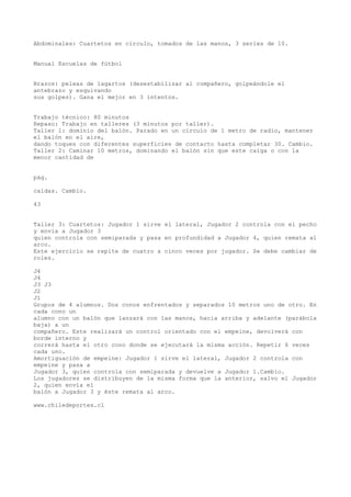 Abdominales: Cuartetos en círculo, tomados de las manos, 3 series de 10.
Manual Escuelas de fútbol
Brazos: peleas de lagartos (desestabilizar al compañero, golpeándole el
antebrazo y esquivando
sus golpes). Gana el mejor en 3 intentos.
Trabajo técnico: 80 minutos
Repaso: Trabajo en talleres (3 minutos por taller).
Taller 1: dominio del balón. Parado en un círculo de 1 metro de radio, mantener
el balón en el aire,
dando toques con diferentes superficies de contacto hasta completar 30. Cambio.
Taller 2: Caminar 10 metros, dominando el balón sin que este caiga o con la
menor cantidad de
pág.
caídas. Cambio.
43
Taller 3: Cuartetos: Jugador 1 sirve el lateral, Jugador 2 controla con el pecho
y envía a Jugador 3
quien controla con semiparada y pasa en profundidad a Jugador 4, quien remata al
arco.
Este ejercicio se repite de cuatro a cinco veces por jugador. Se debe cambiar de
roles.
J4
J4
J3 J3
J2
J1
Grupos de 4 alumnos. Dos conos enfrentados y separados 10 metros uno de otro. En
cada cono un
alumno con un balón que lanzará con las manos, hacia arriba y adelante (parábola
baja) a un
compañero. Este realizará un control orientado con el empeine, devolverá con
borde interno y
correrá hasta el otro cono donde se ejecutará la misma acción. Repetir 6 veces
cada uno.
Amortiguación de empeine: Jugador 1 sirve el lateral, Jugador 2 controla con
empeine y pasa a
Jugador 3, quien controla con semiparada y devuelve a Jugador 1.Cambio.
Los jugadores se distribuyen de la misma forma que la anterior, salvo el Jugador
2, quien envía el
balón a Jugador 3 y éste remata al arco.
www.chiledeportes.cl
 