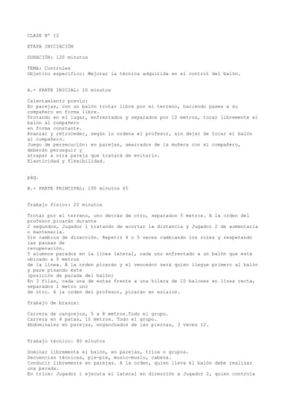 CLASE Nº 12
ETAPA INICIACIÓN
DURACIÓN: 120 minutos
TEMA: Controles
Objetivo específico: Mejorar la técnica adquirida en el control del balón.
A.- PARTE INICIAL: 10 minutos
Calentamiento previo:
En parejas, con un balón trotar libre por el terreno, haciendo pases a su
compañero en forma libre.
Trotando en el lugar, enfrentados y separados por 10 metros, tocar libremente el
balón al compañero
en forma constante.
Avanzar y retroceder, según lo ordena el profesor, sin dejar de tocar el balón
al compañero.
Juego de persecución: en parejas, amarrados de la muñeca con el compañero,
deberán perseguir y
atrapar a otra pareja que tratará de evitarlo.
Elasticidad y flexibilidad.
pág.
B.- PARTE PRINCIPAL: 100 minutos 45
Trabajo físico: 20 minutos
Trotar por el terreno, uno detrás de otro, separados 5 metros. A la orden del
profesor picarán durante
2 segundos, Jugador 1 tratando de acortar la distancia y Jugador 2 de aumentarla
o mantenerla.
Sin cambios de dirección. Repetir 4 o 5 veces cambiando los roles y respetando
las pausas de
recuperación.
5 alumnos parados en la línea lateral, cada uno enfrentado a un balón que está
ubicado a 5 metros
de la línea. A la orden picarán y el vencedor será quien llegue primero al balón
y pare pisando éste
(posición de parada del balón)
En 3 filas, cada una de estas frente a una hilera de 10 balones en línea recta,
separados 1 metro uno
de otro. A la orden del profesor, picarán en eslalon.
Trabajo de brazos:
Carrera de cangrejos, 5 a 8 metros.Todo el grupo.
Carrera en 4 patas, 10 metros. Todo el grupo.
Abdominales en parejas, enganchados de las piernas, 3 veces 12.
Trabajo técnico: 80 minutos
Dominar libremente el balón, en parejas, tríos o grupos.
Secuencias técnicas, pie-pie, muslo-muslo, cabeza.
Conducir libremente en parejas. A la orden, quien lleva el balón debe realizar
una parada.
En tríos: Jugador 1 ejecuta el lateral en dirección a Jugador 2, quien controla
 
