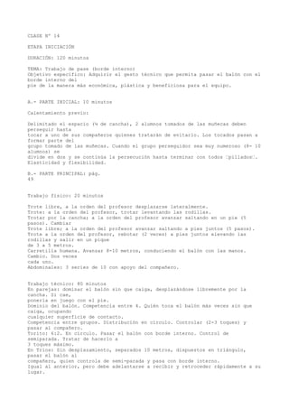 CLASE Nº 14
ETAPA INICIACIÓN
DURACIÓN: 120 minutos
TEMA: Trabajo de pase (borde interno)
Objetivo específico: Adquirir el gesto técnico que permita pasar el balón con el
borde interno del
pie de la manera más económica, plástica y beneficiosa para el equipo.
A.- PARTE INICIAL: 10 minutos
Calentamiento previo:
Delimitado el espacio (¼ de cancha), 2 alumnos tomados de las muñecas deben
perseguir hasta
tocar a uno de sus compañeros quienes tratarán de evitarlo. Los tocados pasan a
formar parte del
grupo tomado de las muñecas. Cuando el grupo perseguidor sea muy numeroso (8- 10
alumnos) se
divide en dos y se continúa la persecución hasta terminar con todos “pillados“.
Elasticidad y flexibilidad.
B.- PARTE PRINCIPAL: pág.
49
Trabajo físico: 20 minutos
Trote libre, a la orden del profesor desplazarse lateralmente.
Trote: a la orden del profesor, trotar levantando las rodillas.
Trotar por la cancha; a la orden del profesor avanzar saltando en un pie (5
pasos). Cambiar
Trote libre; a la orden del profesor avanzar saltando a pies juntos (5 pasos).
Trote a la orden del profesor, rebotar (2 veces) a pies juntos elevando las
rodillas y salir en un pique
de 3 a 5 metros.
Carretilla humana. Avanzar 8-10 metros, conduciendo el balón con las manos.
Cambio. Dos veces
cada uno.
Abdominales: 3 series de 10 con apoyo del compañero.
Trabajo técnico: 80 minutos
En parejas: dominar el balón sin que caiga, desplazándose libremente por la
cancha. Si cae,
ponerla en juego con el pie.
Dominio del balón. Competencia entre 4. Quién toca el balón más veces sin que
caiga, ocupando
cualquier superficie de contacto.
Competencia entre grupos. Distribución en círculo. Controlar (2-3 toques) y
pasar al compañero.
Torito: 6:2. En círculo. Pasar el balón con borde interno. Control de
semiparada. Tratar de hacerlo a
3 toques máximo.
En Tríos: Sin desplazamiento, separados 10 metros, dispuestos en triángulo,
pasar el balón al
compañero, quien controla de semi-parada y pasa con borde interno.
Igual al anterior, pero debe adelantarse a recibir y retroceder rápidamente a su
lugar.
 