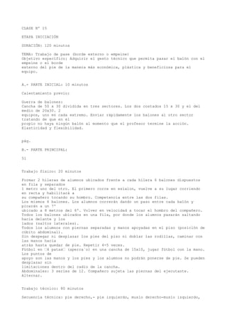 CLASE Nº 15
ETAPA INICIACIÓN
DURACIÓN: 120 minutos
TEMA: Trabajo de pase (borde externo o empeine)
Objetivo específico: Adquirir el gesto técnico que permita pasar el balón con el
empeine o el borde
externo del pie de la manera más económica, plástica y beneficiosa para el
equipo.
A.- PARTE INICIAL: 10 minutos
Calentamiento previo:
Guerra de balones:
Cancha de 50 x 30 dividida en tres sectores. Los dos costados 15 x 30 y el del
medio de 20x30. 2
equipos, uno en cada extremo. Enviar rápidamente los balones al otro sector
tratando de que en el
propio no haya ningún balón al momento que el profesor termine la acción.
Elasticidad y flexibilidad.
pág.
B.- PARTE PRINCIPAL:
51
Trabajo físico: 20 minutos
Formar 2 hileras de alumnos ubicados frente a cada hilera 6 balones dispuestos
en fila y separados
1 metro uno del otro. El primero corre en eslalon, vuelve a su lugar corriendo
en recta y habilitará a
su compañero tocando su hombro. Competencia entre las dos filas.
Los mismos 6 balones. Los alumnos correrán dando un paso entre cada balón y
picarán a un 7º
ubicado a 8 metros del 6º. Volver en velocidad a tocar el hombro del compañero.
Todos los balones ubicados en una fila, por donde los alumnos pasarán saltando
hacia delante y los
lados (saltos laterales).
Todos los alumnos con piernas separadas y manos apoyadas en el piso (posición de
cúbito abdominal).
Sin despegar ni desplazar los pies del piso ni doblar las rodillas, caminar con
las manos hacia
atrás hasta quedar de pie. Repetir 4-5 veces.
Fútbol en “4 patas“ (aperra´o) en una cancha de 15x10, jugar fútbol con la mano.
Los puntos de
apoyo son las manos y los pies y los alumnos no podrán ponerse de pie. Se pueden
desplazar sin
limitaciones dentro del radio de la cancha.
Abdominales: 3 series de 12. Compañero sujeta las piernas del ejecutante.
Alternar.
Trabajo técnico: 80 minutos
Secuencia técnica: pie derecho,- pie izquierdo, muslo derecho-muslo izquierdo,
 