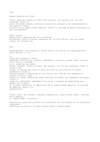 2007
Manual Escuelas de fútbol
Fútbol reducido: Cancha de 20x15. Sin arqueros. Dos equipos 4:4, con dos
comodines. Pasar el
balón con borde interno, evitando el quite del adversario con desplazamiento a
los espacios libres
producto de la superioridad numérica. Contar la cantidad de pases realizados sin
ser interceptado.
Pases largos
Explicación y demostración por el profesor.
En parejas: frente a frente, separados por 10-15-20 metros. Realizar pases
largos. Al comienzo sin
pág.
desplazamiento y de acuerdo al avance técnico se inician los desplazamientos
hacia delante o a los
52
lados para golpear el balón.
Separados 10-20 metros, conducir libremente y realizar un pase largo. Insistir
en el control orientado
en la recepción del balón.
Fútbol reducido: Cancha de 25x15. Dos equipos. 4:4 con dos comodines. Jugar “2
cortas y una
larga“. El equipo que tiene el balón se sitúa en una mitad de la cancha
pasándose el balón y
sorpresivamente se descuelga al otro sector uno o más de sus compañeros a
recibir un envío largo.
Cuando el jugador desmarcado logra controlar el balón, sus compañeros de equipo
corren a
apoyarlo, cambiándose rápidamente de cancha y tratando de desmarcarse para
seguir con el balón
en su poder (enfatizar la importancia de la superioridad numérica, la creación
de espacios libres y la
desmarcación).
Fútbol libre: dos canchas 4 equipos. Competencia “todos contra todos“. Partidos
de 15 minutos.
C.- PARTE FINAL: 10 minutos
Análisis por parte del profesor en interacción con los alumnos de los contenidos
trabajados.
Ejercicios de vuelta a la calma (elasticidad y flexibilidad).
 