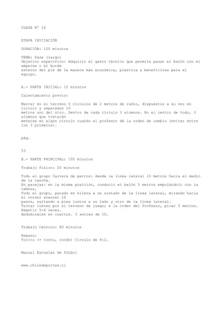CLASE Nº 16
ETAPA INICIACIÓN
DURACIÓN: 120 minutos
TEMA: Pase (largo)
Objetivo específico: Adquirir el gesto técnico que permita pasar el balón con el
empeine o el borde
externo del pie de la manera más económica, plástica y beneficiosa para el
equipo.
A.- PARTE INICIAL: 10 minutos
Calentamiento previo:
Marcar en el terreno 5 círculos de 2 metros de radio, dispuestos a su vez en
círculo y separados 10
metros uno del otro. Dentro de cada círculo 3 alumnos. En el centro de todo, 3
alumnos que tratarán
meterse en algún círculo cuando el profesor dé la orden de cambio (entrar entre
los 3 primeros).
pág.
53
B.- PARTE PRINCIPAL: 100 minutos
Trabajo físico: 20 minutos
Todo el grupo Carrera de perros: desde la línea lateral 10 metros hacia el medio
de la cancha.
En parejas: en la misma posición, conducir el balón 5 metros empujándolo con la
cabeza.
Todo el grupo, parado en hilera a un costado de la línea lateral, mirando hacia
el corner avanzar 10
pasos, saltando a pies juntos a un lado y otro de la línea lateral.
Trotar libres por el terreno de juego; a la orden del Profesor, picar 5 metros.
Repetir 5-6 veces.
Abdominales en cuartos. 3 series de 10.
Trabajo técnico: 80 minutos
Repaso:
Torito (= tonto, rondo) Circulo de 8:2.
Manual Escuelas de fútbol
www.chiledeportes.cl
 