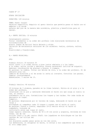 CLASE Nº 17
ETAPA INICIACIÓN
DURACIÓN: 120 minutos
TEMA: Pases (largo)
Objetivo específico: Adquirir el gesto técnico que permita pasar el balón con el
empeine o el borde
externo del pie de la manera más económica, plástica y beneficiosa para el
equipo.
A.- PARTE INICIAL: 10 minutos
Calentamiento previo:
Trotar libremente: a la orden del profesor irán ejecutando movimientos de
Circunducciones de
brazos (aspas de molino) hacia delante y atrás.
Imitación de movimientos naturales de los animales: vuelos, aleteos, saltos,
etc.
Elasticidad y flexibilidad.
B.- PARTE PRINCIPAL:
pág.
Trabajo físico: 20 minutos 55
Trote libre: a la orden saltar a pies juntos adelante y a los lados.
A la orden, saltar arriba y adelante, brazos extendidos (actitud de arquero).
Rebotes: coordinación de piernas y brazos. 6 tiempos.
En parejas: La sombra. Trotar uno detrás de otro, a la orden del profesor. El de
adelante pica con
cambios de dirección y el de atrás lo imita al instante. Controlar las pausas.
Cambiar constantemente
Abdominales. 3 series de 15.
Trabajo técnico: 80 minutos
10 hileras de 3 alumnos, parados en la línea lateral. Pelota en el piso y a la
orden del profesor,
levantarán con el pie y caminarán dominando el balón sin que caiga al suelo; si
cae, se levanta
nuevamente con el pie. Contabilizar los toques y las caídas. Por cada caída se
descuenta un toque.
Competir.
En parejas: desplazarse por el terreno de juego, dominando el balón sin que
caiga y
entregando al compañero cada 10 toques o cuando cae el balón al suelo.
En parejas: frente a frente, separados 10-15 metros enviar el balón al
compañero, tratando de
controlarlo antes que toque el suelo.
Juego espacio reducido. Cancha de 50 x 20 con arcos y arqueros, dividida en tres
zonas, las de las
orillas 15x20 y la del centro 20x20. Los jugadores se distribuyen en las dos
canchas de las orillas del
dibujo.
Los atacantes pueden pasar goles en los dos arcos.
Los defensores, al recuperar el balón, lo envían a sus compañeros que están en
el otro campo para
 