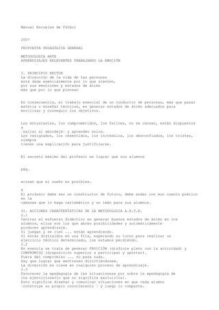 Manual Escuelas de fútbol
2007
PROPUESTA PEDAGÓGICA GENERAL
METODOLOGÍA ARTE
APRENDIZAJES RELEVANTES TRABAJANDO LA EMOCIÓN
I. PRINCIPIO RECTOR
La dirección de la vida de las personas
está dada esencialmente por lo que sienten,
por sus emociones y estados de ánimo
más que por lo que piensan
En consecuencia, el trabajo esencial de un conductor de personas, más que pasar
materia o enseñar técnicas, es generar estados de ánimo adecuados para
movilizar y conseguir los objetivos.
Los entusiastas, los comprometidos, los felices, no se cansan, están dispuestos
a
“saltar al abordaje“ y aprenden solos.
Los resignados, los resentidos, los incrédulos, los desconfiados, los tristes,
siempre
tienen una explicación para justificarse.
El secreto máximo del profesor es lograr que sus alumnos
pág.
«crean que el sueño es posible».
6
El profesor debe ser un constructor de futuro, debe andar con «un cuento poético
en la
cabeza» que lo haga carismático y un imán para sus alumnos.
II. ACCIONES CARACTERÍSTICAS DE LA METODOLOGIA A.R.T.E.
2.1
Centrar el esfuerzo didáctico en generar buenos estados de ánimo en los
alumnos, ellos son los que abren posibilidades y automáticamente
producen aprendizaje.
Si juegan y se ríen ... están aprendiendo.
Si están distraídos en una fila, esperando su turno para realizar un
ejercicio técnico determinado, los estamos perdiendo.
2.2
En esencia se trata de generar FRUICIÓN (disfrute pleno con la actividad) y
COMPROMISO (disposición superior a participar y aportar).
Fuera del compromiso ... no pasa nada.
Hay que lograr que «entrenen divirtiéndose».
La diversión es clave en cualquier proceso de aprendizaje.
2.3
Favorecer la «pedagogía de las situaciones» por sobre la «pedagogía de
los ejercicios»(lo que no significa excluirlos).
Esto significa diseñar y comunicar situaciones en que cada alumno
“construye su propio conocimiento “ y luego lo comparte.
 
