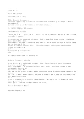 CLASE Nº 18
ETAPA INICIACIÓN
DURACIÓN: 120 minutos
TEMA: Trabajo de arqueros
Objetivo específico: Ejecutar de la manera más económica y plástica la tomada
del balón en
centros altos y las desviaciones en tiros directos.
A.- PARTE INICIAL: 10 minutos
Calentamiento previo:
Cancha de 30 x 15, dividida en 3 zonas. En los extremos el equipo X y en la zona
central, el equipo
O. Balones en las zonas de extremos y los X, mediante pases largos tratarán de
tocar con balón a los
jugadores O, quienes tratarán de esquivarlos. No se puede golpear el balón fuera
de los límites de la
cancha ni tampoco invadir zonas. Controlar tiempo. Gana quien demore menos
tiempo en tocarlos a
todos.
Elasticidad y flexibilidad.
pág.
B.- PARTE PRINCIPAL: 100 minutos 57
Trabajo físico: 20 minutos
Trote libre, a la orden del profesor, los alumnos trotarán dando dos pasos
seguidos con cada pie
hasta completar 12 y seguirán trotando hasta que el profesor estime se han
recuperado. Repetir el
ejercicio 5 veces.En
parejas con un balón, saltar a pies juntos por sobre el balón hasta completar 10
veces.
En fila, saltar a pies juntos 4 balones dispuestos en hilera con una separación
de 2 pasos entre cada
balón.
Trabajo en parejas, 2 equipos juegan handbol “al apa“; los “jinetes“ se hacen
pases y tratan de
hacer goles. Cambiar constantemente los roles.
Manual Escuelas de fútbol
www.chiledeportes.cl
 
