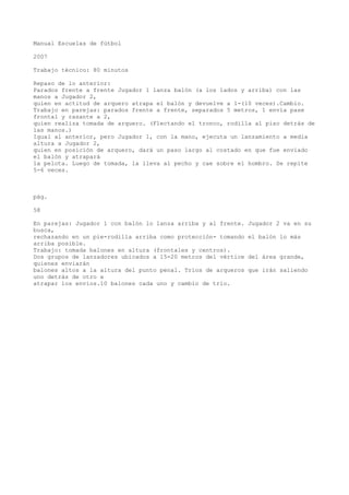 Manual Escuelas de fútbol
2007
Trabajo técnico: 80 minutos
Repaso de lo anterior:
Parados frente a frente Jugador 1 lanza balón (a los lados y arriba) con las
manos a Jugador 2,
quien en actitud de arquero atrapa el balón y devuelve a 1-(10 veces).Cambio.
Trabajo en parejas: parados frente a frente, separados 5 metros, 1 envía pase
frontal y rasante a 2,
quien realiza tomada de arquero. (Flectando el tronco, rodilla al piso detrás de
las manos.)
Igual al anterior, pero Jugador 1, con la mano, ejecuta un lanzamiento a media
altura a Jugador 2,
quien en posición de arquero, dará un paso largo al costado en que fue enviado
el balón y atrapará
la pelota. Luego de tomada, la lleva al pecho y cae sobre el hombro. Se repite
5-6 veces.
pág.
58
En parejas: Jugador 1 con balón lo lanza arriba y al frente. Jugador 2 va en su
busca,
rechazando en un pie-rodilla arriba como protección- tomando el balón lo más
arriba posible.
Trabajo: tomada balones en altura (frontales y centros).
Dos grupos de lanzadores ubicados a 15-20 metros del vértice del área grande,
quienes enviarán
balones altos a la altura del punto penal. Tríos de arqueros que irán saliendo
uno detrás de otro a
atrapar los envíos.10 balones cada uno y cambio de trío.
 
