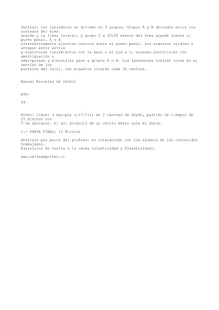 Centros: los lanzadores se dividen en 3 grupos. Grupos A y B ubicados entre los
costados del área
grande y la línea lateral, y grupo C a 15-20 metros del área grande frente al
punto penal. A y B
alternativamente ejecutan centros sobre el punto penal. Los arqueros saldrán a
atrapar estos envíos
y ejecutarán lanzamientos con la mano o el pié a C, quienes controlarán con
amortiguación o
semi-parada y ejecutarán pase a grupos A o B. Los lanzadores rotarán roles en el
sentido de los
punteros del reloj. Los arqueros rotarán cada 30 centros.
Manual Escuelas de fútbol
pág.
59
Fútbol Libre: 4 equipos (1+7:7+1) en 2 canchas de 60x40, partido de tiempos de
25 minutos con
5 de descanso. El gol producto de un centro aéreo vale el doble.
C.- PARTE FINAL: 10 Minutos
Análisis por parte del profesor en interacción con los alumnos de los contenidos
trabajados.
Ejercicios de vuelta a la calma (elasticidad y flexibilidad).
www.chiledeportes.cl
 