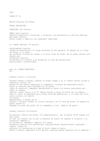 2007
CLASE Nº 19
Manual Escuelas de fútbol
ETAPA INICIACIÓN
DURACIÓN: 120 minutos
TEMA: Pase (centro)
Objetivo específico: Practicar y vivenciar los movimientos y técnicas básicas
del pase (centro)
hasta llegar a adquirir una aceptable capacidad.
A.- PARTE INICIAL: 10 minutos
Calentamiento previo:
Juegos de persecución: el grupo dividido en dos equipos. Un equipo en la línea
de fondo, a la orden
del profesor tratará de llegar a la otra línea de fondo. En el medio estará otro
equipo que
intentará cazarlos.
Se delimita el terreno y se establece la zona de persecución.
Elasticidad y flexibilidad.
pág. B.- PARTE PRINCIPAL:
60
Trabajo físico: 20 minutos
Parados frente a frente, rebotar al mismo tiempo y al 5° rebote saltar arriba y
adelante y chocar las
palmas de las manos, empujando al compañero, tratando de desestabilizarlo.
Igual al anterior pero chocando con el pecho.
Igual al anterior, compañero manteniendo el balón con brazos extendidos por
sobre su cabeza,
rebotar a pies juntos y al 5° rebote saltar y tocar el balón con la cabeza.
Todo el curso se desplaza hacia atrás (actitud defensiva), a la orden del Prof.
girar y picar, se repite
5-6 veces.
Abdominales: 3 series de 12 .
Brazos: 5 alumnos forman un círculo cerrado y el 6° hace de poste. Se empuja el
poste (quien no
despega los pies del piso) de un compañero a otro. Cambiar de poste.
Trabajo técnico: 80 minutos
En parejas: dominio de balón, sin desplazamiento. Dar al balón 30-40 toques sin
que caiga.
Si cae, se levanta con el pie y comienza de nuevo; se aceptan 2 intentos o la
ejecución completa y
se entrega al compañero. Repetir 2-3 veces.
Secuencia técnica: pie derecho-pie izquierdo-muslo derecho-muslo izquierdo-
cabeza. Tratar de
ejecutar 2-3 secuencias sin que el balón toque el suelo.
Fente a frente, separados 10-15 metros, realizar pases rasantes con el empeine o
 