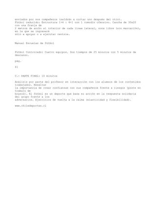 enviados por sus compañeros (saldrán a cortar uno después del otro).
Fútbol reducido: Estructura 1+4 : 4+1 con 1 comodín ofensivo. Cancha de 30x20
con una franja de
2 metros de ancho al interior de cada línea lateral, zona libre (sin marcación),
en la que se ingresará
sólo a apoyar o a ejecutar centros.
Manual Escuelas de fútbol
Fútbol Controlado: Cuatro equipos. Dos tiempos de 25 minutos con 5 minutos de
descanso.
pág.
61
C.- PARTE FINAL: 10 minutos
Análisis por parte del profesor en interacción con los alumnos de los contenidos
trabajados. Resaltar
la importancia de crear confianzas con sus compañeros frente a riesgos (poste en
trabajo de
brazos). El fútbol es un deporte que basa su acción en la respuesta solidaria
del grupo frente a los
adversarios. Ejercicios de vuelta a la calma (elasticidad y flexibilidad).
www.chiledeportes.cl
 