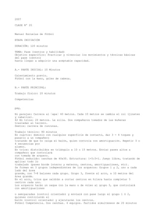 2007
CLASE Nº 20
Manual Escuelas de fútbol
ETAPA INICIACIÓN
DURACIÓN: 120 minutos
TEMA: Pase (centros y habilidad)
Objetivo específico: Practicar y vivenciar los movimientos y técnicas básicas
del pase (centro)
hasta llegar a adquirir una aceptable capacidad.
A.- PARTE INICIAL: 10 Minutos
Calentamiento previo.
Fútbol con la mano, goles de cabeza.
B.- PARTE PRINCIPAL:
Trabajo físico: 20 minutos
Competencias
pág.
En parejas: Carrera al “apa“ 40 metros. Cada 10 metros se cambia el rol (jinetes
y caballos).
62 En tríos: 20 metros. La silla. Dos compañeros tomados de las muñecas
trasladan al tercero.
Sextos: carrera de cuncunas.
Trabajo técnico: 80 minutos
En cuartos: dominio con cualquier superficie de contacto, dar 3 - 4 toques y
pasarlo a un compañero
tratando de que no caiga el balón, quien controla con amortiguación. Repetir 3 o
4 secuencias por
alumno.
En tríos: distribuidos en triángulo a 10 o 15 metros. Enviar pases altos a
compañero que controlará
con tomada de arquero.
Fútbol reducido: canchas de 40x30. Estructura: 1+5:5+1. Juego libre, tratando de
aplicar todo lo
trabajado (pases borde interno y externo, centros, amortiguaciones, etc).
Se forman en 3 grupos independientes de los arqueros: Grupos 1 y 2, uno a cada
lado del área
grande, con 7-8 balones cada grupo. Grupo 3, frente al arco, a 10 metros del
área grande.
En el arco, tríos que saldrán a cortar centros en hilera hasta completar 5
centros cada uno.
Los arqueros harán un saque con la mano o de voleo al grupo 3, que controlará
con amortiguaciones
o semiparadas (control orientado) y enviará con pase largo al grupo 1 ó 2,
quienes controlarán el
balón (control orientado) y ejecutarán los centros.
Fútbol Competencia. Dos canchas. 4 equipos. Partidos simultáneos de 20 minutos
 