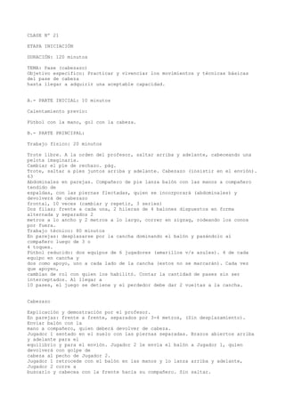 CLASE Nº 21
ETAPA INICIACIÓN
DURACIÓN: 120 minutos
TEMA: Pase (cabezazo)
Objetivo específico: Practicar y vivenciar los movimientos y técnicas básicas
del pase de cabeza
hasta llegar a adquirir una aceptable capacidad.
A.- PARTE INICIAL: 10 minutos
Calentamiento previo:
Fútbol con la mano, gol con la cabeza.
B.- PARTE PRINCIPAL:
Trabajo físico: 20 minutos
Trote libre. A la orden del profesor, saltar arriba y adelante, cabeceando una
pelota imaginaria.
Cambiar el pie de rechazo. pág.
Trote, saltar a pies juntos arriba y adelante. Cabezazo (insistir en el envión).
63
Abdominales en parejas. Compañero de pie lanza balón con las manos a compañero
tendido de
espaldas, con las piernas flectadas, quien se incorporará (abdominales) y
devolverá de cabezazo
frontal, 10 veces (cambiar y repetir, 3 series)
Dos filas; frente a cada una, 2 hileras de 4 balones dispuestos en forma
alternada y separados 2
metros a lo ancho y 2 metros a lo largo, correr en zigzag, rodeando los conos
por fuera.
Trabajo técnico: 80 minutos
En parejas: desplazarse por la cancha dominando el balón y pasándolo al
compañero luego de 3 o
4 toques.
Fútbol reducido: dos equipos de 6 jugadores (amarillos v/s azules). 4 de cada
equipo en cancha y
dos como apoyo, uno a cada lado de la cancha (estos no se marcarán). Cada vez
que apoyen,
cambian de rol con quien los habilitó. Contar la cantidad de pases sin ser
interceptados. Al llegar a
10 pases, el juego se detiene y el perdedor debe dar 2 vueltas a la cancha.
Cabezazo
Explicación y demostración por el profesor.
En parejas: frente a frente, separados por 3-4 metros, (Sin desplazamiento).
Enviar balón con la
mano a compañero, quien deberá devolver de cabeza.
Jugador 1 sentado en el suelo con las piernas separadas. Brazos abiertos arriba
y adelante para el
equilibrio y para el envión. Jugador 2 le envía el balón a Jugador 1, quien
devolverá con golpe de
cabeza al pecho de Jugador 2.
Jugador 1 retrocede con el balón en las manos y lo lanza arriba y adelante,
Jugador 2 corre a
buscarlo y cabecea con la frente hacia su compañero. Sin saltar.
 