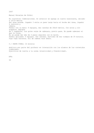 2007
Manual Escuelas de fútbol
En cuartetos: Combinaciones. Al anterior se agrega un cuarto ejecutante, ubicado
a 10-15 metros
del área grande. Jugador 3 envía un pase largo hacia el borde del área, Jugador
4 controla y
remata.
Fútbol con la mano: 4 equipos, dos canchas de 20x10 metros. Con arcos y sin
arqueros. Equipos
de 5 jugadores. Los goles valen de cabezazo, previo pase. No puede cabecear el
que la lleva.
No se puede dar más de 3 pasos seguidos con el balón.
Fútbol aplicado: 4 equipos. Dos canchas. Partidos de dos tiempos de 25 minutos.
Tipo Copa Carranza. Gol de cabeza vale doble.
C.- PARTE FINAL: 10 minutos
Análisis por parte del profesor en interacción con los alumnos de los contenidos
trabajados.
Ejercicios de vuelta a la calma (elasticidad y flexibilidad).
pág.
64
 
