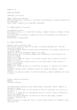 CLASE Nº 22
ETAPA INICIACIÓN
DURACIÓN: 120 minutos
TEMA: Trabajo de conducción
Objetivo específico: Practicar y vivenciar los movimientos y técnicas básicas de
la conducción,
hasta llegar a adquirir una aceptable capacidad.
A.- PARTE INICIAL: 10 minutos
Calentamiento previo:
En parejas: Trotar y a la orden del profesor, Jugador A escapa y Jugador B trata
de alcanzarlo.
Con nueva orden se produce el cambio de roles y el perseguido se transforma en
perseguidor.
Elasticidad y flexibilidad.
B.- PARTE PRINCIPAL:
Trabajo físico: 20 minutos pág.
Dos hileras; frente a cada una de ellas, 8 balones separados por 2 metros,
correr en eslalon, 65
el profesor deberá señalar técnicas que les permitan a los alumnos ejecutar los
giros mas rápido
(bajar el centro de gravedad). Repetir 3-4 veces.
Ídem anterior, pero los balones deben estar dispuestos en dos hileras de 4,
correr en zigzag.
Repetir 3-4 veces.
Trotar por el campo de juego; a la voz del profesor giro y pique de 5 metros.
Repetir 3-4 veces.
Trotar y a la voz del profesor picar y a una nueva orden, frenar (bajar el
centro de gravedad).
Repetir 3-4 veces.
Abdominales. Alumno de pie con un balón en las manos, lo lanzará a los lados y
arriba a
compañero sentado, quien atrapará el balón con tomada de arquero y caída
lateral.
Volverá a la posición sentado con envión de brazos y trabajo abdominal.10 veces.
3 series.
Trabajo técnico: 80 minutos
Repaso:
Secuencia técnica:
Pie derecho-pie izquierdo, muslo derecho-muslo izquierdo, cabeza. Repetir la
secuencia 3 veces,
sin que la pelota caiga. Si esto sucede el balón es levantado con el pie y se
continúa.
Torito: 6: 3. Aquel que es interceptado entra al círculo y sale el marcador al
círculo de tocadores.
Dominio del balón: Mantener el balón en el aire sin que caiga, ocupando
cualquier superficie de
contacto.
Igual al anterior y luego del tercer o cuarto toque, pasarlo al compañero quien
controlará con
 