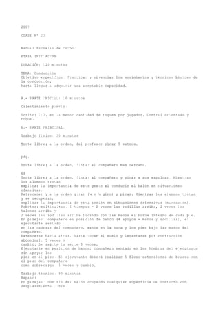 2007
CLASE Nº 23
Manual Escuelas de fútbol
ETAPA INICIACIÓN
DURACIÓN: 120 minutos
TEMA: Conducción
Objetivo específico: Practicar y vivenciar los movimientos y técnicas básicas de
la conducción,
hasta llegar a adquirir una aceptable capacidad.
A.- PARTE INICIAL: 10 minutos
Calentamiento previo:
Torito: 7:3. en la menor cantidad de toques por jugador. Control orientado y
toque.
B.- PARTE PRINCIPAL:
Trabajo físico: 20 minutos
Trote libre; a la orden, del profesor picar 5 metros.
pág.
Trote libre; a la orden, fintar al compañero mas cercano.
68
Trote libre; a la orden, fintar al compañero y picar a sus espaldas. Mientras
los alumnos trotan
explicar la importancia de este gesto al conducir el balón en situaciones
ofensivas.
Retroceder y a la orden girar (¼ o ½ giro) y picar. Mientras los alumnos trotan
y se recuperan,
explicar la importancia de esta acción en situaciones defensivas (marcación).
Rebotes: multisaltos. 6 tiempos = 2 veces las rodillas arriba, 2 veces los
talones arriba y
2 veces las rodillas arriba tocando con las manos el borde interno de cada pie.
En parejas: compañero en posición de banco (4 apoyos = manos y rodillas), el
ejecutante sentado
en las caderas del compañero, manos en la nuca y los pies bajo las manos del
compañero.
Extenderse hacia atrás, hasta tocar el suelo y levantarse por contracción
abdominal. 5 veces y
cambio. Se repite la serie 3 veces.
Ejecutante en posición de banco, compañero sentado en los hombros del ejecutante
sin apoyar los
pies en el piso. El ejecutante deberá realizar 5 flexo-extensiones de brazos con
el peso del compañero
como sobrecarga. 5 veces y cambio.
Trabajo técnico: 80 minutos
Repaso:
En parejas: dominio del balón ocupando cualquier superficie de contacto con
desplazamiento libre.
 