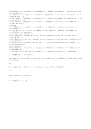 Conducción: dos canchas. Distribuidos en 3 filas, ubicadas a 15 metros del área
grande, frente a
cada fila 5 conos dispuestos en hilera separados por dos metros. En cada arco 3
arqueros que irán
rotando cada 10 remates. El primero de la fila A conducirá rápidamente entre los
conos, al salir de
éstos, hará un autopase hacia el área, y deberá alcanzar el balón antes de su
ingreso al área y
rematar.
En el mismo arco: ahora los rematadores se ubicarán a los costados del área.
Conducirán en
eslalon entre los 5 conos, se harán un auto pase de 5 metros y enviarán un
centro alto. Los arqueros
saldrán a cortar los centros.
Fútbol reducido: cancha de 30x15, con una franja marcada de 2 metros hacia el
interior de las
líneas laterales. En este espacio el que ingrese no será marcado y podrá apoyar
a sus compañeros
y conducir en velocidad y enviar centros. Si se devuelve será penalizado, y el
balón entregado al
equipo rival.
Fútbol aplicado: dos canchas; se jugará libremente 2 tiempos de 30 minutos con
un descanso de
10, en los cuales el profesor resaltará la buena ejecución de lo aplicado.
C.- PARTE FINAL: 10 minutos
Análisis por parte del profesor en interacción con los alumnos de los contenidos
trabajados.
pág.
Ejercicios de vuelta a la calma (elasticidad y flexibilidad).
69
Manual Escuelas de fútbol
www.chiledeportes.cl
 