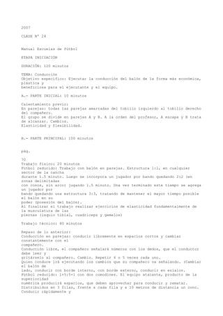 2007
CLASE Nº 24
Manual Escuelas de fútbol
ETAPA INICIACIÓN
DURACIÓN: 120 minutos
TEMA: Conducción
Objetivo específico: Ejecutar la conducción del balón de la forma más económica,
plástica y
beneficiosa para el ejecutante y el equipo.
A.- PARTE INICIAL: 10 minutos
Calentamiento previo:
En parejas: todas las parejas amarradas del tobillo izquierdo al tobillo derecho
del compañero.
El grupo se divide en parejas A y B. A la orden del profesor, A escapa y B trata
de alcanzar. Cambios.
Elasticidad y flexibilidad.
B.- PARTE PRINCIPAL: 100 minutos
pág.
70
Trabajo físico: 20 minutos
Fútbol reducido: Trabajo con balón en parejas. Estructura 1:1, en cualquier
sector de la cancha
durante 1.5 minuto. Luego se incorpora un jugador por bando quedando 2:2 (en
zonas delimitadas
con conos, sin arco) jugando 1.5 minuto. Una vez terminado este tiempo se agrega
un jugador por
bando quedando una estructura 3:3, tratando de mantener el mayor tiempo posible
el balón en su
poder (posesión del balón).
Al finalizar el trabajo realizar ejercicios de elasticidad fundamentalmente de
la musculatura de las
piernas (isquio tibial, cuadriceps y gemelos)
Trabajo técnico: 80 minutos
Repaso de lo anterior:
Conducción en parejas: conducir libremente en espacios cortos y cambiar
constantemente con el
compañero.
Conducción libre, el compañero señalará números con los dedos, que el conductor
debe leer y
gritárselo al compañero. Cambio. Repetir 4 o 5 veces cada uno.
Quien conduce irá ejecutando los cambios que su compañero va señalando. (Cambiar
el balón de
lado, conducir con borde interno, con borde externo, conducir en eslalon.
Fútbol reducido: 1+5:5+1 con dos comodines. El equipo atacante, producto de la
superioridad
numérica producirá espacios, que deben aprovechar para conducir y rematar.
Distribuidos en 3 filas, frente a cada fila y a 10 metros de distancia un cono.
Conducir rápidamente y
 